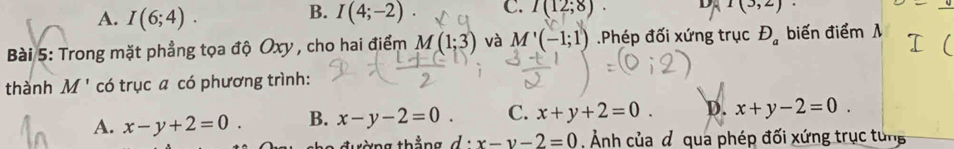 B.
A. I(6;4). I(4;-2). C. I(12;8). D 1(3,2)
Bài 5: Trong mặt phẳng tọa độ Oxy , cho hai điểm M(1;3) và M'(-1;1) Phép đối xứng trục D_a biến điểm λ
thành M' có trục a có phương trình:
A. x-y+2=0. B. x-y-2=0. C. x+y+2=0. D. x+y-2=0. 
tờng thắng d· x-y-2=0. Ảnh của đ qua phép đối xứng trục tung