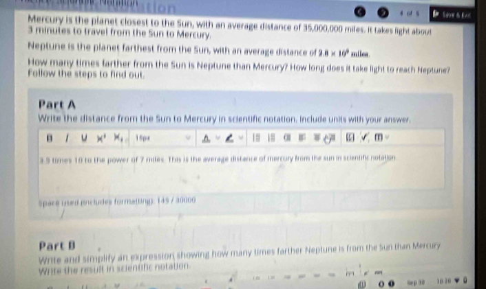 Save t t r 
Mercury is the planet closest to the Sun, with an average distance of 35,000,000 miles. It takes light about
3 minutes to travel from the Sun to Mercury. 
Neptune is the planet farthest from the Sun, with an average distance of 2.8* 10^9 milea
How many times farther from the Sun is Neptune than Mercury? How long does it take light to reach Neptune? 
Follow the steps to find out. 
Part A 
Write the distance from the Sun to Mercury in scientific notation. Include units with your answer. 
B u x^3 x_1 15px 18 √ T 
3 5 times 10 to the power of 7 miles. This is the average distance of mercury from the sun in scientific notation 
spare used (includes formatting): 145 / 30000
Part B 
Write and simplify an expression showing how many times farther Neptune is from the Sun than Mercury 
W rte t result in scientifc notation 
o 6ep 30 10-70