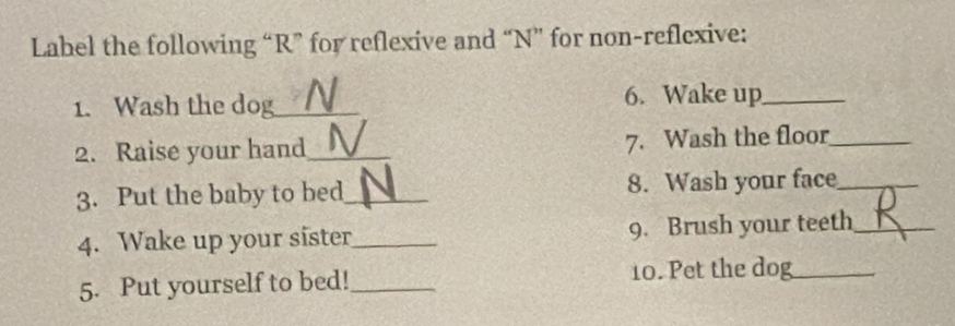 Label the following “ R ” for reflexive and “ N ” for non-reflexive: 
1. Wash the dog_ 6. Wake up_ 
2. Raise your hand_ 7. Wash the floor_ 
3. Put the baby to bed_ 8. Wash your face_ 
4. Wake up your sister_ 9. Brush your teeth_ 
5. Put yourself to bed!_ 10. Pet the dog_