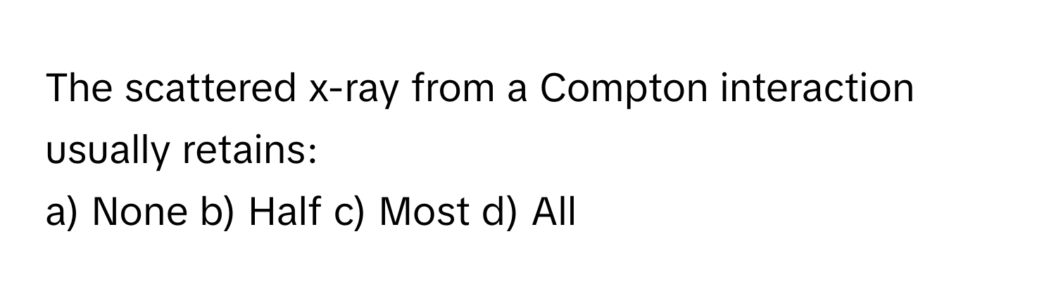 The scattered x-ray from a Compton interaction usually retains:

a) None b) Half c) Most d) All