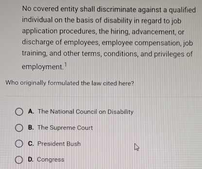 No covered entity shall discriminate against a qualified
individual on the basis of disability in regard to job
application procedures, the hiring, advancement, or
discharge of employees, employee compensation, job
training, and other terms, conditions, and privileges of
employment.¹
Who originally formulated the law cited here?
A. The National Council on Disability
B. The Supreme Court
C. President Bush
D. Congress