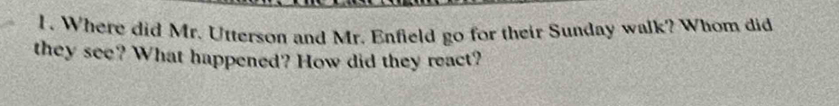 Where did Mr. Utterson and Mr. Enfield go for their Sunday walk? Whom did 
they see? What happened? How did they react?