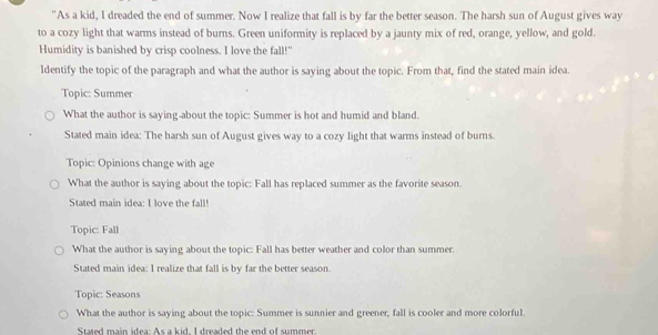 "As a kid, I dreaded the end of summer. Now I realize that fall is by far the better season. The harsh sun of August gives way
to a cozy light that warms instead of burns. Green uniformity is replaced by a jaunty mix of red, orange, yellow, and gold.
Humidity is banished by crisp coolness. I love the fall!"
Identify the topic of the paragraph and what the author is saying about the topic. From that, find the stated main idea.
Topic: Summer
What the author is saying-about the topic: Summer is hot and humid and bland.
Stated main idea: The harsh sun of August gives way to a cozy light that warms instead of burns.
Topic: Opinions change with age
What the author is saying about the topic: Fall has replaced summer as the favorite season.
Stated main idea: I love the fall!
Topic: Fall
What the author is saying about the topic: Fall has better weather and color than summer.
Stated main idea: I realize that fall is by far the better season
Topic: Seasons
What the author is saying about the topic: Summer is sunnier and greener, fall is cooler and more colorful.
Stated main idea: As a kid, I dreaded the end of summer.