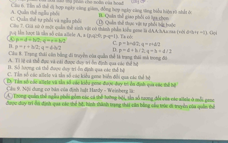 noa nào thụ phần cho noãn của hoađ
Câu 6. Tần số thể dị hợp ngày càng giảm, đồng hợp ngày càng tăng biểu hiện rõ nhất ở:
A. Quần thể ngẫu phối B. Quân thể giao phối có lựa chọn
C. Quần thể tự phối và ngẫu phối Dị Quần thể thực vật tự phối bắt buộc
Câu 7. Giả sử ở một quần thể sinh vật có thành phần kiểu gene là dAA:hAa:raa (với d+h+r=1)
p, q lần lượt là tần số của allele A, a(p,q≥ 0; p-q=1). Ta có: . Gọi
p=d+h/2; q=r+h/2
C. p=h+d/2; q=r+d/2
B. p=r+h/2; q=d-h/2
D. p=d+h/2; q=h+d/2
Câu 8. Trạng thái cân bằng di truyền của quần thể là trạng thái mà trong đó
A. Tỉ lệ cá thể đực và cái được duy trì ồn định qua các thế hệ
B. Số lượng cá thể được duy trì ổn định qua các thế hệ
C. Tần số các allele và tần số các kiểu gene biến đổi qua các thế hệ
D) Tần số các allele và tần số các kiểu gene được duy trì ồn định qua các thế hệ
Câu 9. Nội dung cơ bản của định luật Hardy - Weinberg là:
A. Trong quần thể ngẫu phối gồm các cá thể lưỡng bội, tần số tương đối của các allele ở mỗi gene
được duy trì ồn định qua các thế hệ, hình thành trạng thái cân bằng cấu trúc di truyền của quần thể