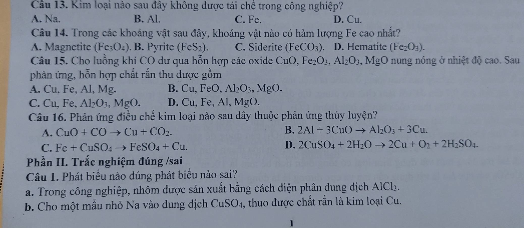 Kim loại nào sau đây không được tái chế trong công nghiệp?
A. Na. B. Al. C. Fe. D. Cu.
Câu 14. Trong các khoáng vật sau đây, khoáng vật nào có hàm lượng Fe cao nhất?
A. Magnetite (Fe_3O_4). B. Pyrite (FeS_2). C. Siderite (FeCO_3) 、 D. Hematite (Fe_2O_3).
Câu 15. Cho luồng khí CO dư qua hỗn hợp các oxide CuO,Fe_2O_3,Al_2O_3, MgO nung nóng ở nhiệt độ cao. Sau
phản ứng, hỗn hợp chất rắn thu được gồm
A. Cu. Fe, Al, Mg. B. Cu,FeO, Al_2O_3,MgO.
C. Cu,Fe,Al_2O_3,MgO. D. Cu,Fe,A l, MgO.
Câu 16. Phản ứng điều chế kim loại nào sau đây thuộc phản ứng thủy luyện?
A. CuO+COto Cu+CO_2.
B. 2Al+3CuOto Al_2O_3+3Cu.
C. Fe+CuSO_4to FeSO_4+Cu.
D. 2CuSO_4+2H_2Oto 2Cu+O_2+2H_2SO_4.
Phần II. Trắc nghiệm đúng /sai
Câu 1. Phát biểu nào đúng phát biểu nào sai?
a. Trong công nghiệp, nhôm được sản xuất bằng cách điện phân dung dịch A AIC l3.
b. Cho một mẫu nhỏ Na vào dung dịch CuSO_4 , thuo được chất rắn là kim loại Cu.
1