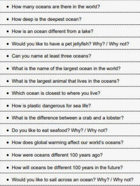 How many oceans are there in the world? 
How deep is the deepest ocean? 
How is an ocean different from a lake? 
Would you like to have a pet jellyfish? Why? / Why not? 
Can you name at least three oceans? 
What is the name of the largest ocean in the world? 
What is the largest animal that lives in the oceans? 
Which ocean is closest to where you live? 
How is plastic dangerous for sea life? 
What is the difference between a crab and a lobster? 
Do you like to eat seafood? Why? / Why not? 
How does global warming affect our world's oceans? 
How were oceans different 100 years ago? 
How will oceans be different 100 years in the future? 
Would you like to sail across an ocean? Why? / Why not?