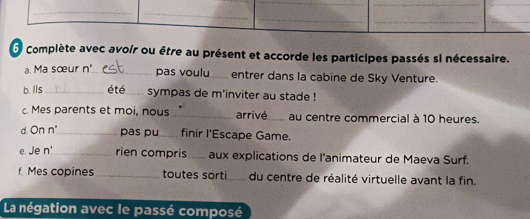 Complète avec avoir ou être au présent et accorde les participes passés si nécessaire. 
a. Ma sœur n'_ pas voulu_ entrer dans la cabine de Sky Venture. 
b. Ils _été _sympas de m'inviter au stade ! 
c. Mes parents et moi, nous _arrivé_ au centre commercial à 10 heures. 
d. On n'_ pas pu_ finir l’Escape Game. 
e. Je n'_ rien compris_ aux explications de l'animateur de Maeva Surf. 
f. Mes copines _toutes sorti_ du centre de réalité virtuelle avant la fin. 
La négation avec le passé composé