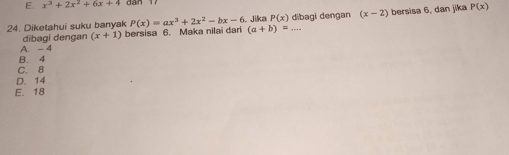 x^3+2x^2+6x+4 dn 17
24. Diketahui suku banyak P(x)=ax^3+2x^2-bx-6. Jika P(x) _dibagi dengan (x-2) bersisa 6, dan jika P(x)
dibagi dengan (x+1) bersisa 6. Maka nilai dari (a+b)=...
A. - 4
B. 4
C. 8
D. 14
E. 18