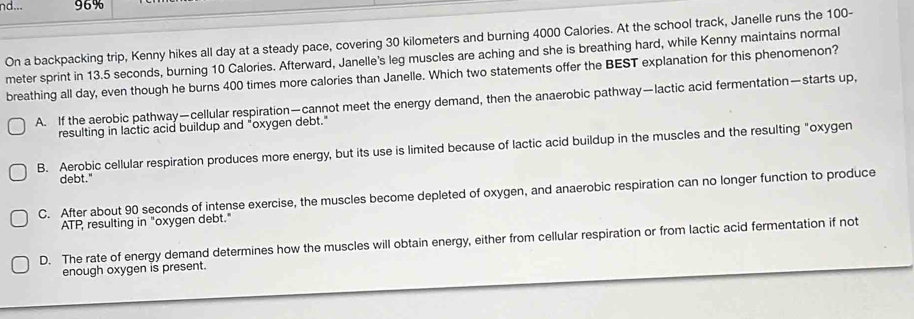 nd... 96%
On a backpacking trip, Kenny hikes all day at a steady pace, covering 30 kilometers and burning 4000 Calories. At the school track, Janelle runs the 100-
meter sprint in 13.5 seconds, burning 10 Calories. Afterward, Janelle's leg muscles are aching and she is breathing hard, while Kenny maintains normal
breathing all day, even though he burns 400 times more calories than Janelle. Which two statements offer the BEST explanation for this phenomenon?
A. If the aerobic pathway—cellular respiration—cannot meet the energy demand, then the anaerobic pathway—lactic acid fermentation—starts up,
resulting in lactic acid buildup and "oxygen debt."
B. Aerobic cellular respiration produces more energy, but its use is limited because of lactic acid buildup in the muscles and the resulting "oxygen
debt."
C. After about 90 seconds of intense exercise, the muscles become depleted of oxygen, and anaerobic respiration can no longer function to produce
ATP, resulting in "oxygen debt."
D. The rate of energy demand determines how the muscles will obtain energy, either from cellular respiration or from lactic acid fermentation if not
enough oxygen is present.