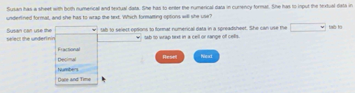 Susan has a sheet with both numerical and textual data. She has to enter the numerical data in currency format. She has to input the textual data in
underlined format, and she has to wrap the text. Which formatting options will she use?
Susan can use the tab to select options to format numerical data in a spreadsheet. She can use the tab to
select the underinin tab to wrap text in a cell or range of cells.
Fractional
Decimal Reset Next
Numbers
Dace and Time