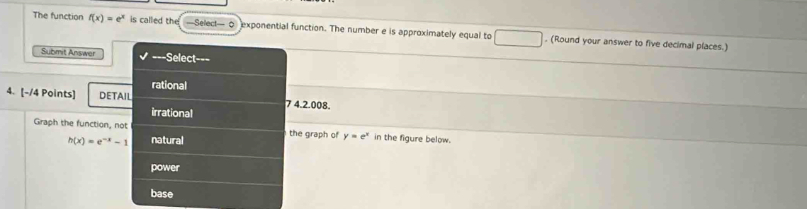 The function f(x)=e^x is called the —Selec!— 0 exponential function. The number e is approximately equal to . (Round your answer to five decimal places.)
Submit Answer =Select===
rational
4. [-/4 Points] DETAIL
7 4.2.008.
irrational
Graph the function, not the graph of y=e^x in the figure below.
h(x)=e^(-x)-1 natural
power
base