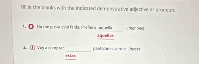 Fill in the blanks with the indicated demonstrative adjective or pronoun. 
1. ● No me gusta esta falda. Prefiero aquella____ , (that one) 
aquellas 
2. ① Voy a comprar _pantalones verdes. (these) 
estas