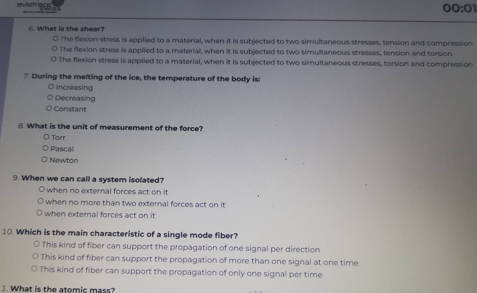 aviotrace
Swiss
00:01 
6. What is the shear?
The flexion stress is applied to a material, when it is subjected to two simultaneous stresses, tension and compression
The flexion stress is applied to a material, when it is subjected to two simultaneous stresses, tension and torsion
The flexion stress is applied to a material, when it is subjected to two simultaneous stresses, torsion and compression
7. During the melting of the ice, the temperature of the body is:
Increasing
Decreasing
Constant
8. What is the unit of measurement of the force?
Torr
Pascal
Newton
9. When we can call a system isolated?
when no external forces act on it
when no more than two external forces act on it
when external forces act on it
10. Which is the main characteristic of a single mode fiber?
This kind of fiber can support the propagation of one signal per direction
This kind of fiber can support the propagation of more than one signal at one time
This kind of fiber can support the propagation of only one signal per time
1. What is the atomic mass?