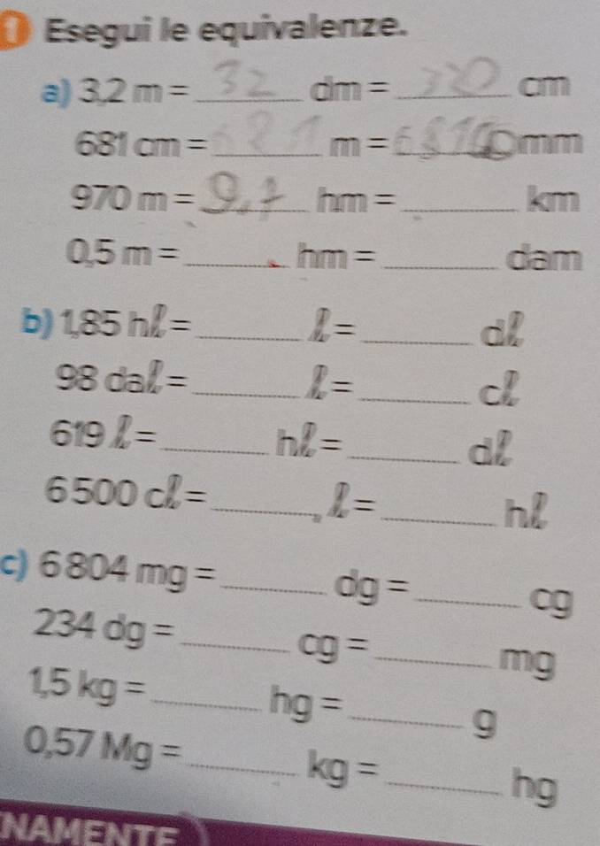 Esegui le equivalenze. 
a) 3,2m= _ dm= _ cm
_ 681cm=
m= _
mm
_ 970m=
_ hm=
km
0.5m= _  _ dam
hm=
b) 1,85hl= _ I= _  dl
98dal= _
I= _ 
c
619l= _ 
_ hell =
dl
6500cl= _
I= _
hl
c) 6804mg= _
dg= _ 
_ 234dg=
cg
_ cg=
_ 1,5kg=
mg
hg= _ 
_ 0,57Mg=
g
_ kg=
hg
NAMENTE