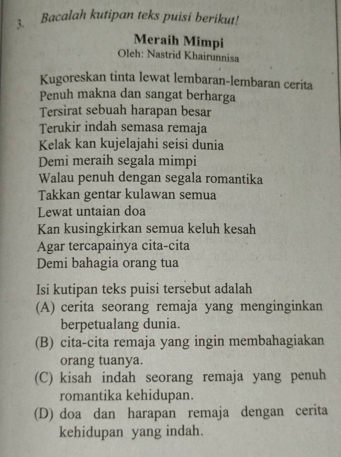 Bacalah kutipan teks puisi berikut! 
Meraih Mimpi 
Oleh: Nastrid Khairunnisa 
Kugoreskan tinta lewat lembaran-lembaran cerita 
Penuh makna dan sangat berharga 
Tersirat sebuah harapan besar 
Terukir indah semasa remaja 
Kelak kan kujelajahi seisi dunia 
Demi meraih segala mimpi 
Walau penuh dengan segala romantika 
Takkan gentar kulawan semua 
Lewat untaian doa 
Kan kusingkirkan semua keluh kesah 
Agar tercapainya cita-cita 
Demi bahagia orang tua 
Isi kutipan teks puisi tersebut adalah 
(A) cerita seorang remaja yang menginginkan 
berpetualang dunia. 
(B) cita-cita remaja yang ingin membahagiakan 
orang tuanya. 
(C) kisah indah seorang remaja yang penuh 
romantika kehidupan. 
(D) doa dan harapan remaja dengan cerita 
kehidupan yang indah.