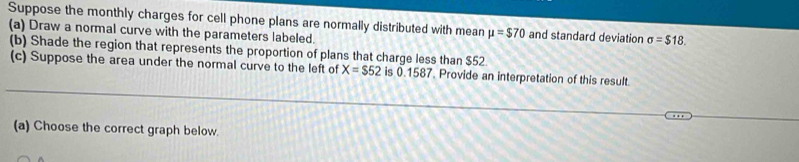 Suppose the monthly charges for cell phone plans are normally distributed with mean mu =$70 and standard deviation sigma =$18. 
(a) Draw a normal curve with the parameters labeled. 
(b) Shade the region that represents the proportion of plans that charge less than $52
(c) Suppose the area under the normal curve to the left of X=$52 is 0.1587. Provide an interpretation of this result. 
(a) Choose the correct graph below.