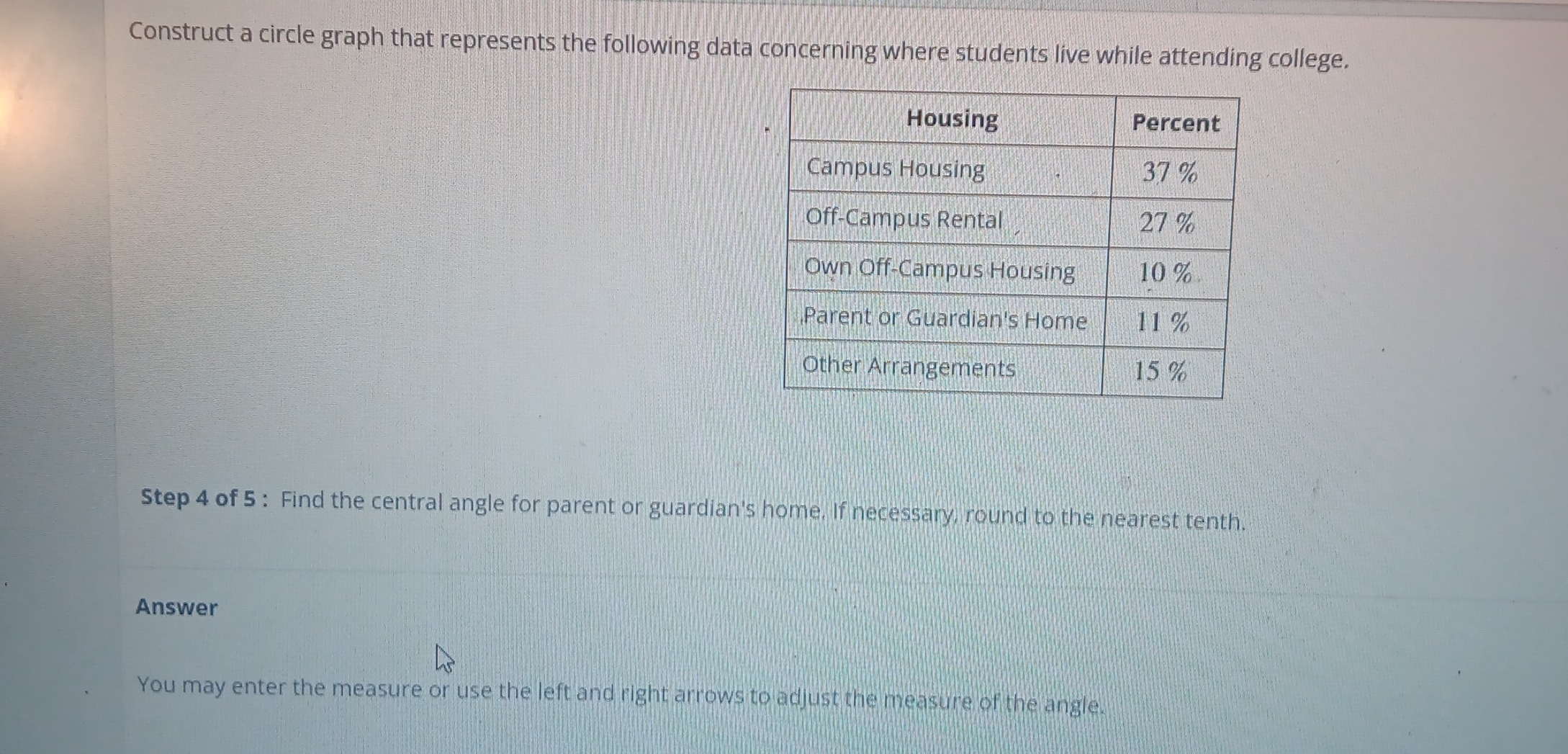 Construct a circle graph that represents the following data concerning where students live while attending college. 
Step 4 of 5 : Find the central angle for parent or guardian's home. If necessary, round to the nearest tenth. 
Answer 
You may enter the measure or use the left and right arrows to adjust the measure of the angle.