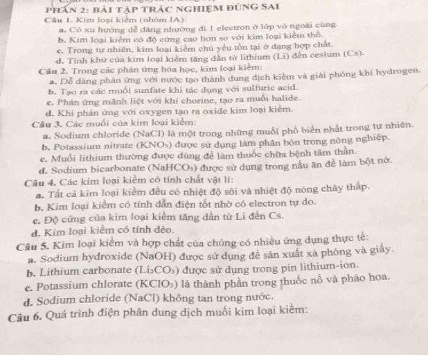 Phần 2: bài tập trác Nghiệm đúnG SAI
Câu 1. Kim loại kiểm (nhóm IA):
a. Có xu hướng dễ dàng nhường đi 1 electron ở lớp vô ngoài cùng.
b. Kim loại kiểm có độ cứng cao hơn so với kim loại kiểm thổ.
c. Trong tự nhiên, kim loại kiểm chủ yếu tồn tại ở dạng hợp chất.
d. Tính khử của kim loại kiểm tăng dần từ lithium (Li) đến cesium (Cs).
Cầu 2. Trong các phản ứng hóa học, kim loại kiểm:
a. Dễ dàng phản ứng với nước tạo thành dung dịch kiềm và giải phóng khí hydrogen.
b. Tạo ra các muối sunfate khi tác dụng với sulfuric acid.
c. Phản ứng mãnh liệt với khí chorine, tạo ra muổi halide.
d. Khi phản ứng với oxygen tạo ra oxide kim loại kiểm.
Câu 3. Các muối của kim loại kiểm:
a. Sodium chloride (NaCI) là một trong những muối phổ biển nhất trong tự nhiên.
b. Potassium nitrate (KNO₃) được sử dụng làm phân bón trong nông nghiệp.
e. Muối lithium thường được dùng để làm thuốc chữa bệnh tâm thần.
d. Sodium bicarbonate (NaHCO₃) được sử dụng trong nấu ăn để làm bột nở.
Câu 4. Các kim loại kiểm có tính chất vật lí:
a. Tất cả kim loại kiềm đều có nhiệt độ sôi và nhiệt độ nóng chảy thấp.
b. Kim loại kiềm có tính dẫn điện tốt nhờ có electron tự do.
c. Độ cứng của kim loại kiểm tăng dần từ Li đến Cs.
d. Kim loại kiểm có tính đẻo.
Câu 5. Kim loại kiểm và hợp chất của chúng có nhiều ứng dụng thực tế:
a. Sodium hydroxide (NaOH) được sử dụng đề sản xuất xà phòng và giây.
b. Lithium carbonate (Li₂CO₃) được sử dụng trong pin lithium-ion.
c. Potassium chlorate (KClO₃) là thành phần trong thuốc nổ và pháo hoa.
d. Sodium chloride (NaCl) không tan trong nước.
Câu 6. Quá trình điện phân dung dịch muối kim loại kiềm: