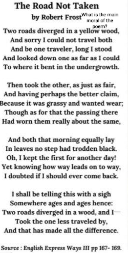 The Road Not Taken 
by Robert Frost What is the main moral of the 
Two roads diverged in a yellow wood, poem? 
And sorry I could not travel both 
And be one traveler, long I stood 
And looked down one as far as I could 
To where it bent in the undergrowth. 
Then took the other, as just as fair, 
And having perhaps the better claim, 
Because it was grassy and wanted wear; 
Though as for that the passing there 
Had worn them really about the same, 
And both that morning equally lay 
In leaves no step had trodden black. 
Oh, I kept the first for another day! 
Yet knowing how way leads on to way, 
I doubted if I should ever come back. 
I shall be telling this with a sigh 
Somewhere ages and ages hence: 
Two roads diverged in a wood, and I 
Took the one less traveled by, 
And that has made all the difference. 
Source : English Express Ways III pp 167- 169.