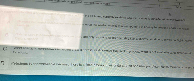 1 2
laht materal compressed over millions of years 7.4
90 4
n statementidentities a nonrenowable onercy source from the table and correctly explains why this source is considered nonrenewable?
A Biomess is a nonronewable resource because once the waste material is used up, there is no way to produce additional waste
material
Solar energy is nonrerewable because there are only so many hours each day that a specific location receives sunlight due to
Earth's rolation
C Wind energy is nonrenewable because the air pressure difference required to produce wind is not available at all times in all
locations.
D Petroleum is nonrenewable because there is a fixed amount of oil underground and new petroleum takes millions of years t