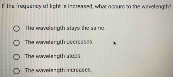 If the frequency of light is increased, what occurs to the wavelength?
The wavelength stays the same.
The wavelength decreases.
The wavelength stops.
The wavelength increases.