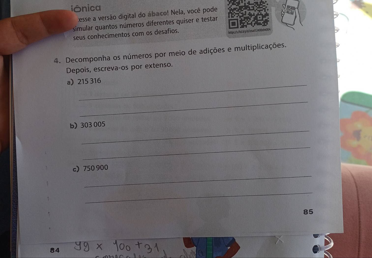 iônica 
:esse a versão digital do ábaco! Nela, você pode 
simular quantos números diferentes quiser e testar 
seus conhecimentos com os desafios. 
https://s.ftd.li/p161mat52400oht004 
4. Decomponha os números por meio de adições e multiplicações. 
Depois, escreva-os por extenso. 
_ 
a 215 316
_ 
_ 
b) 303 005
_ 
_ 
c) 750 900
_
85
84