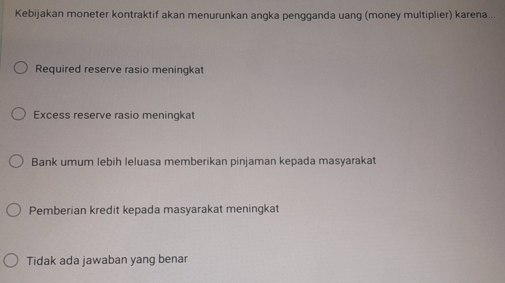 Kebijakan moneter kontraktif akan menurunkan angka pengganda uang (money multiplier) karena...
Required reserve rasio meningkat
Excess reserve rasio meningkat
Bank umum lebih leluasa memberikan pinjaman kepada masyarakat
Pemberian kredit kepada masyarakat meningkat
Tidak ada jawaban yang benar