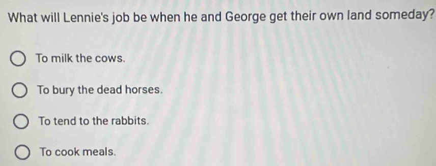 What will Lennie's job be when he and George get their own land someday?
To milk the cows.
To bury the dead horses.
To tend to the rabbits.
To cook meals.