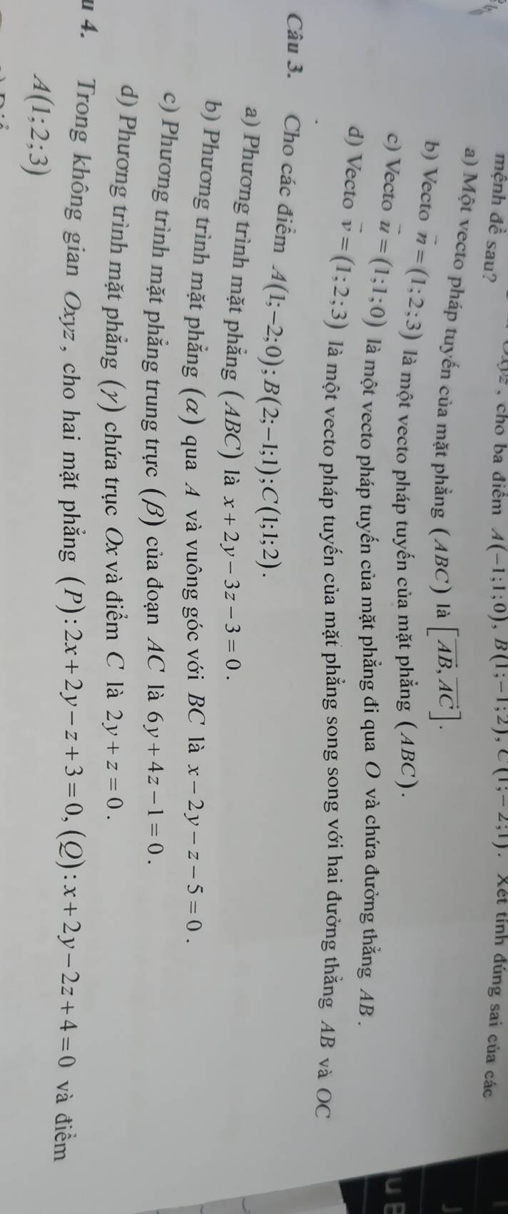 mệnh dhat e , cho ba điểm A(-1;1;0), B(1;-1;2), C(1;-2;1) : Xết tỉnh đúng sai của các
è sau? xyz
a) Một vecto pháp tuyến của mặt phẳng (ABC) là [vector AB,vector AC].
b) Vecto vector n=(1;2;3) là một vecto pháp tuyến của mặt phẳng (ABC).
c) Vecto vector u=(1;1;0) là một vecto pháp tuyến của mặt phẳng đi qua O và chứa đưởng thẳng AB.
d) Vecto vector v=(1;2;3) là một vecto pháp tuyến của mặt phẳng song song với hai đưởng thằng AB và OC
Câu 3. Cho các điểm A(1;-2;0); B(2;-1;1); C(1;1;2).
a) Phương trình mặt phẳng (ABC) là x+2y-3z-3=0.
b) Phương trình mặt phẳng (α) qua A và vuông góc với BC là x-2y-z-5=0
c) Phương trình mặt phẳng trung trực (β) của đoạn AC là 6y+4z-1=0.
d) Phương trình mặt phẳng (y) chứa trục Ox và điểm C là 2y+z=0. 
u 4. Trong không gian Oxyz, cho hai mặt phẳng (P): 2x+2y-z+3=0 ,(Q): x+2y-2z+4=0 và điểm
A(1;2;3)