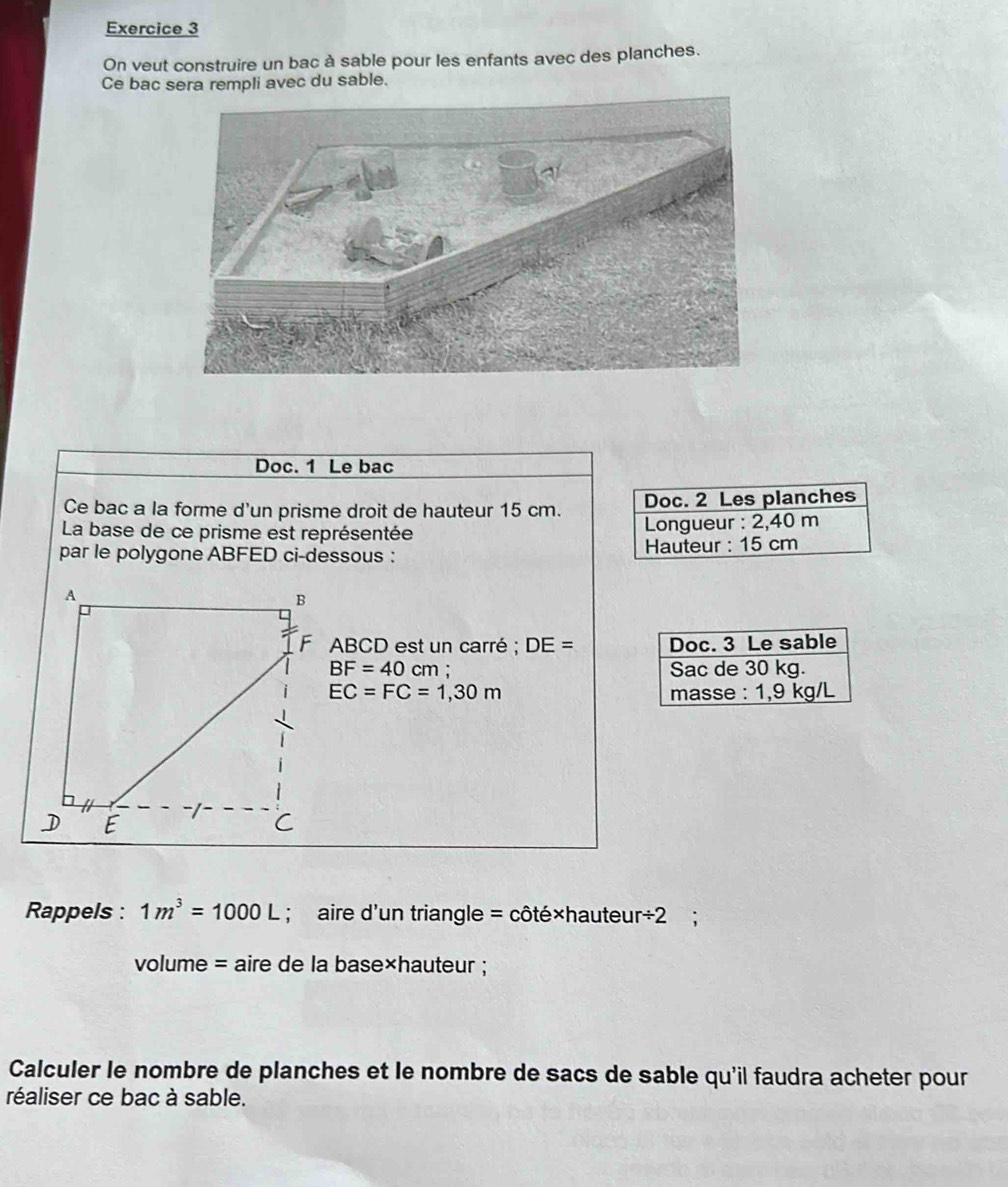 On veut construire un bac à sable pour les enfants avec des planches. 
Ce bac sera rempli avec du sable. 
Doc. 1 Le bac 
Ce bac a la forme d'un prisme droit de hauteur 15 cm. Doc. 2 Les planches 
La base de ce prisme est représentée Longueur : 2,40 m
par le polygone ABFED ci-dessous : Hauteur : 15 cm
ABCD est un carré ; DE= Doc. 3 Le sable
BF=40 cm : Sac de 30 kg.
EC=FC=1,30m masse : 1,9 kg/L
Rappels : 1m^3=1000L; aire d'un triangle = côté×hauteu r/ 2
volume = aire de la base×hauteur ; 
Calculer le nombre de planches et le nombre de sacs de sable qu'il faudra acheter pour 
réaliser ce bac à sable.