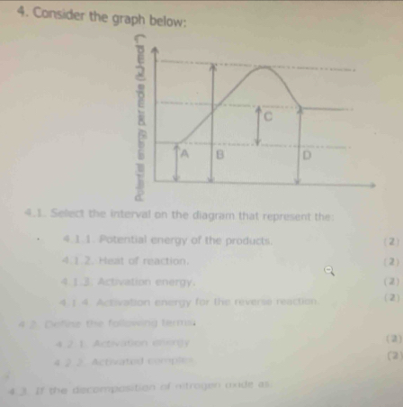 Consider the graph below: 
4.1. Select the interval on the diagram that represent the: 
4.1.1. Potential energy of the products. (2) 
4 1.2. Heat of reaction. (2) 
4.1.3. Activation energy. (2) 
4 1 4. Activation energy for the reverse reaction. (2) 
4 2 Define the following term 
4. 2. 1. Activation engy (2) 
4 2 2 Activated comple= (2) 
4.3. If the decomposition of nitrogen unde as