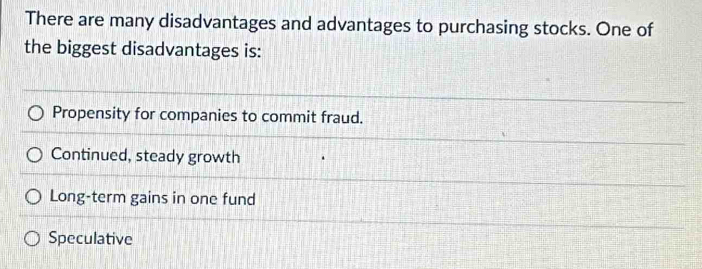 There are many disadvantages and advantages to purchasing stocks. One of
the biggest disadvantages is:
Propensity for companies to commit fraud.
Continued, steady growth
Long-term gains in one fund
Speculative