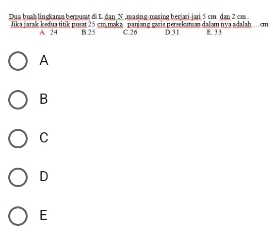 Dua buah lingkaran berpusat di L dan N.masing-masing berjari-jari 5 cm dan 2 cm.
Jika jarak kedua titik pusat 25 cm maka panjang garis persekutuan dalam nya adalah …cm
A. 24 B. 25 C. 26 D. 31 E. 33
A
B
C
D
E
