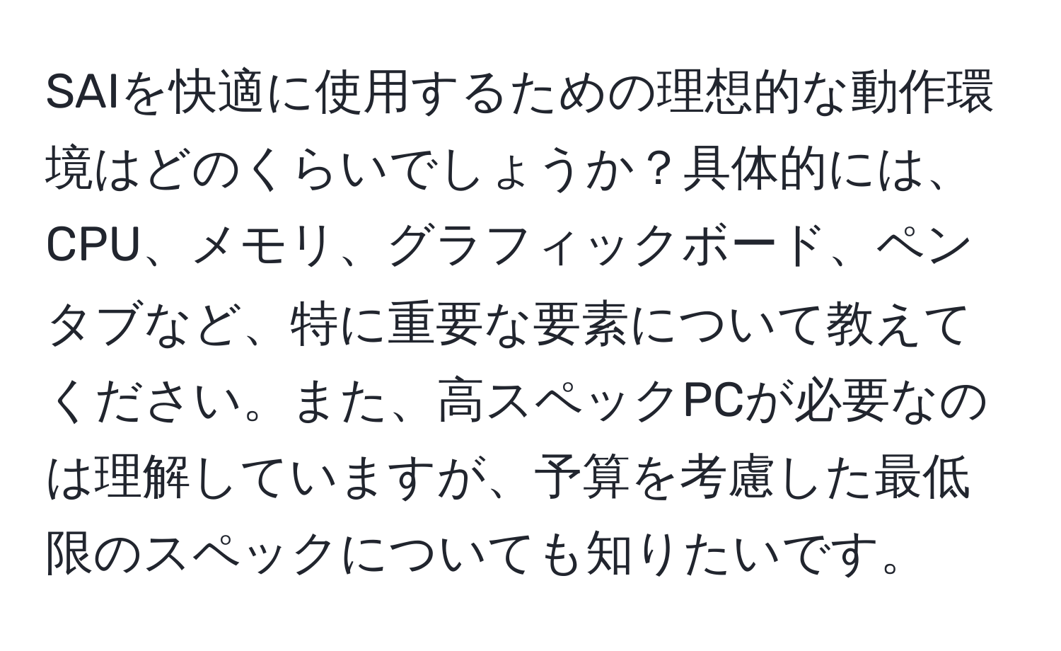 SAIを快適に使用するための理想的な動作環境はどのくらいでしょうか？具体的には、CPU、メモリ、グラフィックボード、ペンタブなど、特に重要な要素について教えてください。また、高スペックPCが必要なのは理解していますが、予算を考慮した最低限のスペックについても知りたいです。