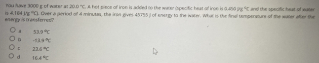 You have 3000 g of water at 20.0°C A hot piece of iron is added to the water (specific heat of iron is 0.450mu g°C and the specific heat of water
is 4.184J/g°C). Over a period of 4 minutes, the iron gives 45755 J of energy to the water. What is the final temperature of the water after the
energy is transferred?
a 53.9°C
b -13.9°C
C 23.6°C
d 16.4°C