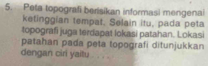 Peta topografi berisikan informasi mengenai 
ketinggian tempat. Selain itu, pada peta 
topografi juga terdapat lokasi patahan. Lokasi 
patahan pada peta topografi ditunjukkan 
dengan ciri yaitu