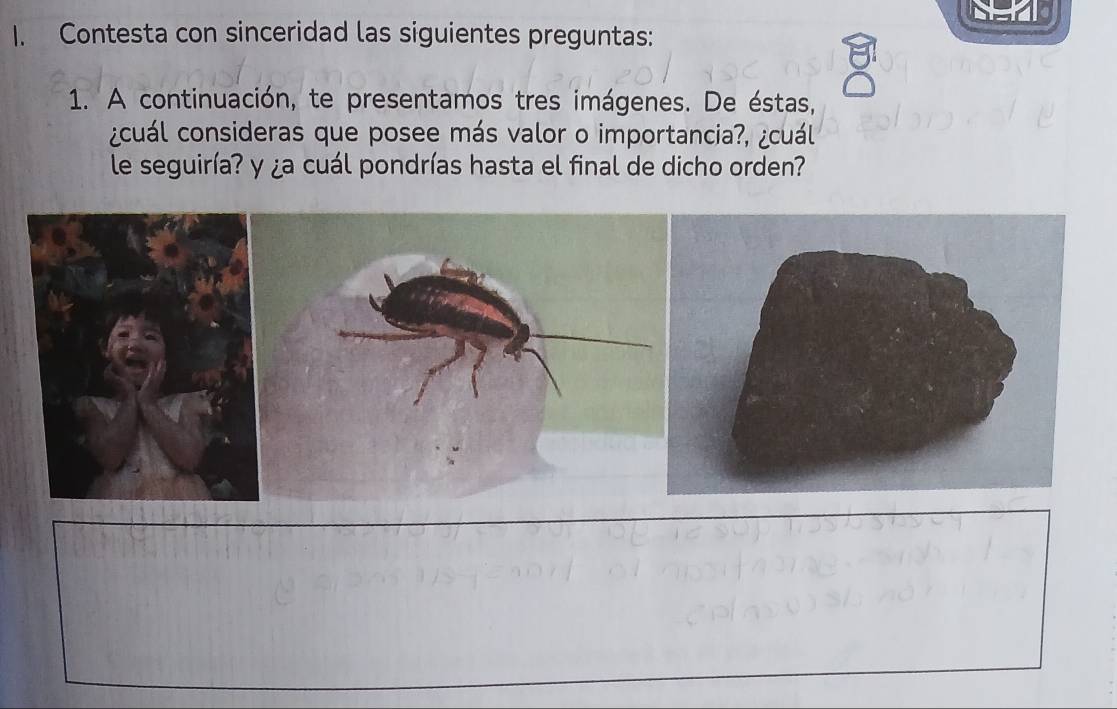 Contesta con sinceridad las siguientes preguntas: 
1. A continuación, te presentamos tres imágenes. De éstas, 
¿cuál consideras que posee más valor o importancia?, ¿cuál 
le seguiría? y ¿a cuál pondrías hasta el final de dicho orden?