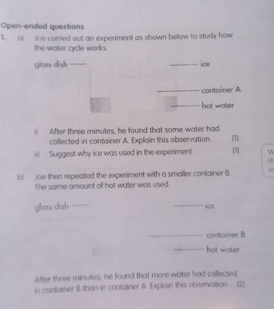 Open-ended questions 
1. a) Joe carried out an experiment as shown below to study how 
the water cycle works. 
glass dish _ice 
container A 
hot water 
i) After three minutes, he found that some water had 
collected in container A. Explain this observation. [1] 
ii) Suggest why ice was used in the experiment. [1] W 
th 
b) Joe then repeated the experiment with a smaller container B. 
e 
The same amount of hot water was used. 
glass dish _ice 
container B 
hot water 
After three minutes, he found that more water had collected 
in container B than in container A. Explain this observation. [2]