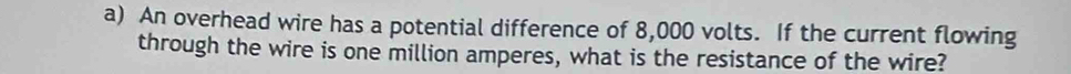 An overhead wire has a potential difference of 8,000 volts. If the current flowing 
through the wire is one million amperes, what is the resistance of the wire?