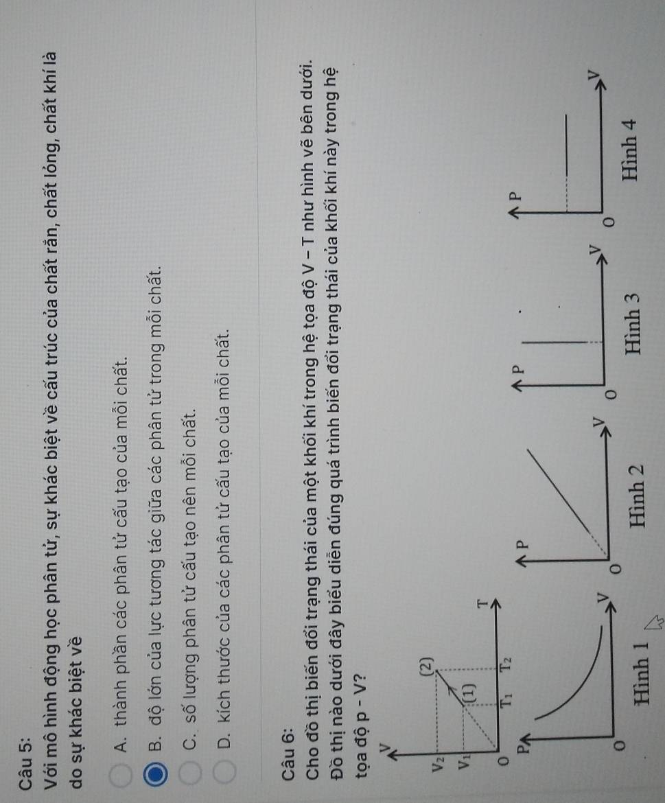Với mô hình động học phân tử, sự khác biệt về cấu trúc của chất rắn, chất lỏng, chất khí là
do sự khác biệt về
A. thành phần các phân tử cấu tạo của mỗi chất.
B. độ lớn của lực tương tác giữa các phân tử trong mỗi chất.
C. số lượng phân tử cấu tạo nên mỗi chất.
D. kích thước của các phân tử cấu tạo của mỗi chất.
Câu 6:
Cho đồ thị biến đổi trạng thái của một khối khí trong hệ tọa độ V - T như hình vẽ bên dưới.
Đồ thị nào dưới đây biểu diễn đúng quá trình biến đổi trạng thái của khối khí này trong hệ
tọa độ p-V ?
Hình 2Hình 3
Hình 4