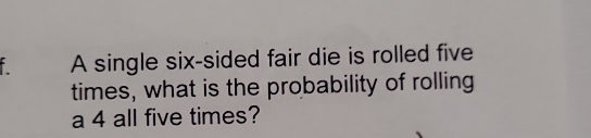 A single six-sided fair die is rolled five 
times, what is the probability of rolling 
a 4 all five times?