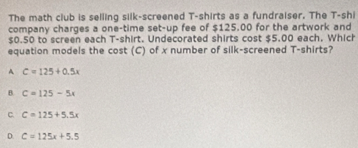 The math club is selling silk-screened T-shirts as a fundraiser. The T-shi
company charges a one-time set-up fee of $125.00 for the artwork and
$0.50 to screen each T-shirt. Undecorated shirts cost $5.00 each. Which
equation models the cost (C) of x number of silk-screened T-shirts?
A C=125+0.5x
B. C=125-5x
C. C=125+5.5x
D. C=125x+5.5