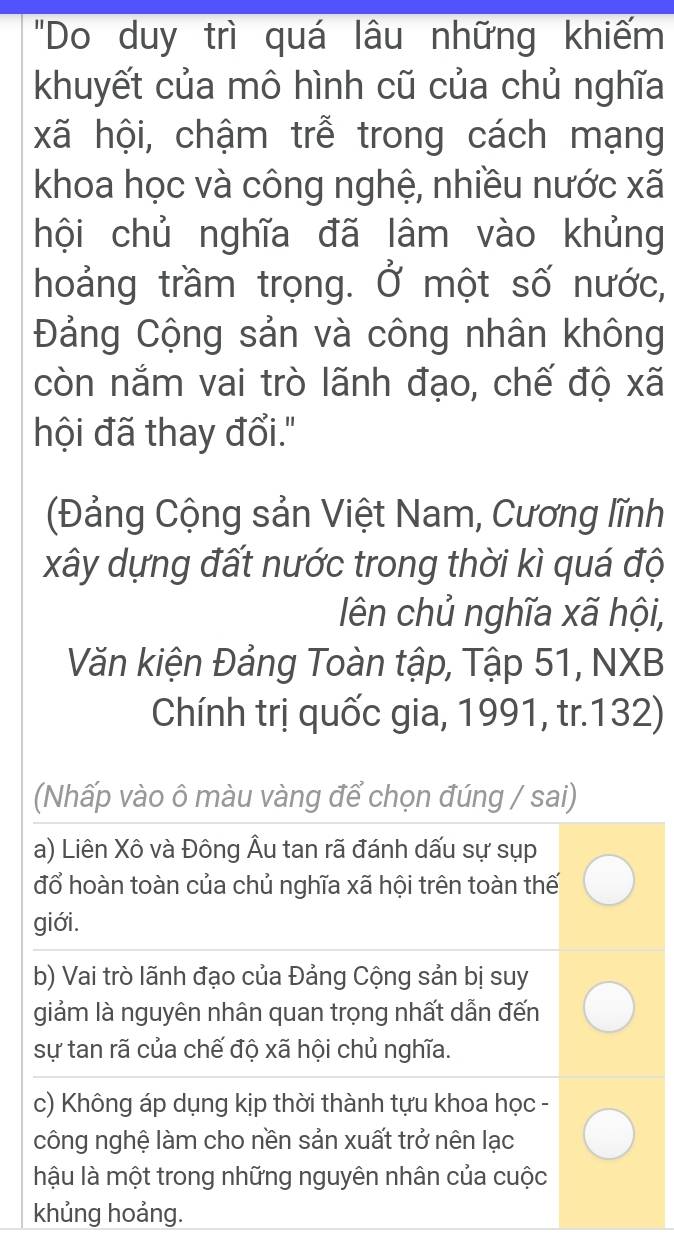 "Do duy trì quá lâu những khiếm
khuyết của mô hình cũ của chủ nghĩa
xã hội, chậm trễ trong cách mạng
khoa học và công nghệ, nhiều nước xã
hội chủ nghĩa đã lâm vào khủng
hoảng trầm trọng. Ở một số nước,
Đảng Cộng sản và công nhân không
còn năm vai trò lãnh đạo, chế độ xã
hội đã thay đổi."
(Đảng Cộng sản Việt Nam, Cương lĩnh
xây dựng đất nước trong thời kì quá độ
lên chủ nghĩa xã hội,
Văn kiện Đảng Toàn tập, Tập 51, NXB
Chính trị quốc gia, 1991, tr. 132)
(Nhấp vào ô màu vàng để chọn đúng / sai)
a) Liên Xô và Đông Âu tan rã đánh dấu sự sụp
đổ hoàn toàn của chủ nghĩa xã hội trên toàn thế
giới.
b) Vai trò lãnh đạo của Đảng Cộng sản bị suy
giảm là nguyên nhân quan trọng nhất dẫn đến
sự tan rã của chế độ xã hội chủ nghĩa.
c) Không áp dụng kịp thời thành tựu khoa học -
công nghệ làm cho nền sản xuất trở nên lạc
hậu là một trong những nguyên nhân của cuộc
khủng hoảng.