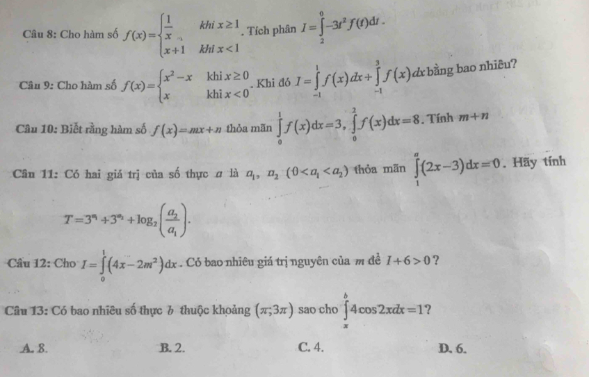 Cho hàm số f(x)=beginarrayl  1/x khix≥ 1 x+1khix<1endarray.. Tích phân I=∈tlimits _2^(0-3t^2)f(t)dt. 
Câu 9: Cho hàm số f(x)=beginarrayl x^2-xkhix≥ 0 xkhix<0endarray.. Khi đó I=∈tlimits _(-1)^1f(x)dx+∈tlimits _(-1)^3f(x)d d bằng bao nhiêu?
Câu 10: Biết rằng hàm số f(x)=mx+n thỏa mãn ∈tlimits _0^(1f(x)dx=3, ∈tlimits _0^2f(x)dx=8. Tính m+n
Câu 11: Có hai giá trị của số thực # là a_1),n_2(0 thỏa mãn ∈tlimits _1^(a(2x-3)dx=0. Hãy tính
T=3^n_1)+3^(a_2)+log _2(frac a_2a_1). 
Câu 1 2:ChoI=∈tlimits _0^(1(4x-2m^2))dx. Có bao nhiêu giá trị nguyên của m đề I+6>0 ?
Câu 13: Có bao nhiêu số thực 6 thuộc khoảng (π ,3π ) sao cho ∈tlimits _(π)^b4cos 2xdx=1 ?
A. 8. B. 2. C. 4. D. 6.