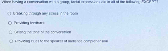 When having a conversation with a group, facial expressions aid in all of the following EXCEPT?
Breaking through any stress in the room
Providing feedback
Setting the tone of the conversation
Providing clues to the speaker of audience comprehension