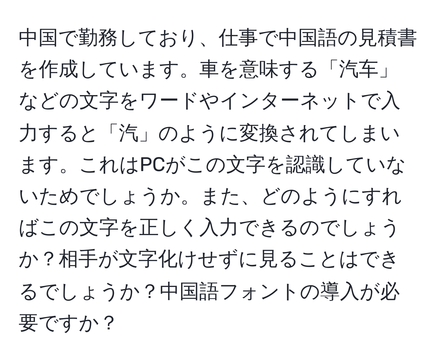 中国で勤務しており、仕事で中国語の見積書を作成しています。車を意味する「汽车」などの文字をワードやインターネットで入力すると「汽」のように変換されてしまいます。これはPCがこの文字を認識していないためでしょうか。また、どのようにすればこの文字を正しく入力できるのでしょうか？相手が文字化けせずに見ることはできるでしょうか？中国語フォントの導入が必要ですか？