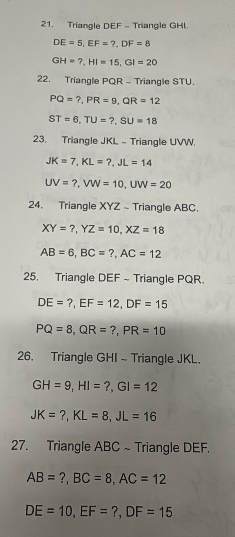 Triangle DEF ~Triangle GHI.
DE=5, EF=?, DF=8
GH=?, HI=15, GI=20
22. Triangle PQR - Triangle STU.
PQ=?, PR=9, QR=12
ST=6, TU=?, SU=18
23. Triangle JKL - Triangle UVW.
JK=7, KL=?, JL=14
UV=?, VW=10, UW=20
24. Triangle XYZ ~ Triangle ABC.
XY=?, YZ=10, XZ=18
AB=6, BC=?, AC=12
25. Triangle DEF ~ Triangle PQR.
DE=?, EF=12, DF=15
PQ=8, QR=?, PR=10
26. Triangle GHI ~ Triangle JKL.
GH=9, HI=?, GI=12
JK=?, KL=8, JL=16
27. Triangle ABC ~ Triangle DEF.
AB=?, BC=8, AC=12
DE=10, EF=?, DF=15