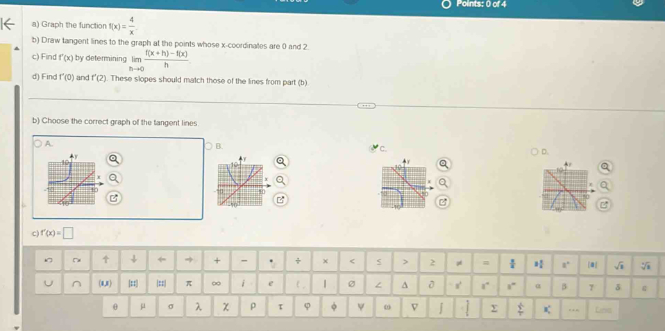 Graph the function f(x)= 4/x 
b) Draw tangent lines to the graph at the points whose x-coordinates are 0 and 2
c) Find f'(x) by determining limlimits _hto 0 (f(x+h)-f(x))/h . 
d) Find f'(0) and f'(2). These slopes should match those of the lines from part (b) 
b) Choose the correct graph of the tangent lines 
A. 
B. 
C. 
D. 
C 
c) f'(x)=□
~ ↓ ← + - . ÷ × < > 2 =  H √i 
J ^ (1,3) [#:] |::| π ∞ i e ( , | ∠ ^ 0 r' r' α β γ δ 
θ μ σ λ χ ρ τ φ φ ψ ω V Σ .. Cores