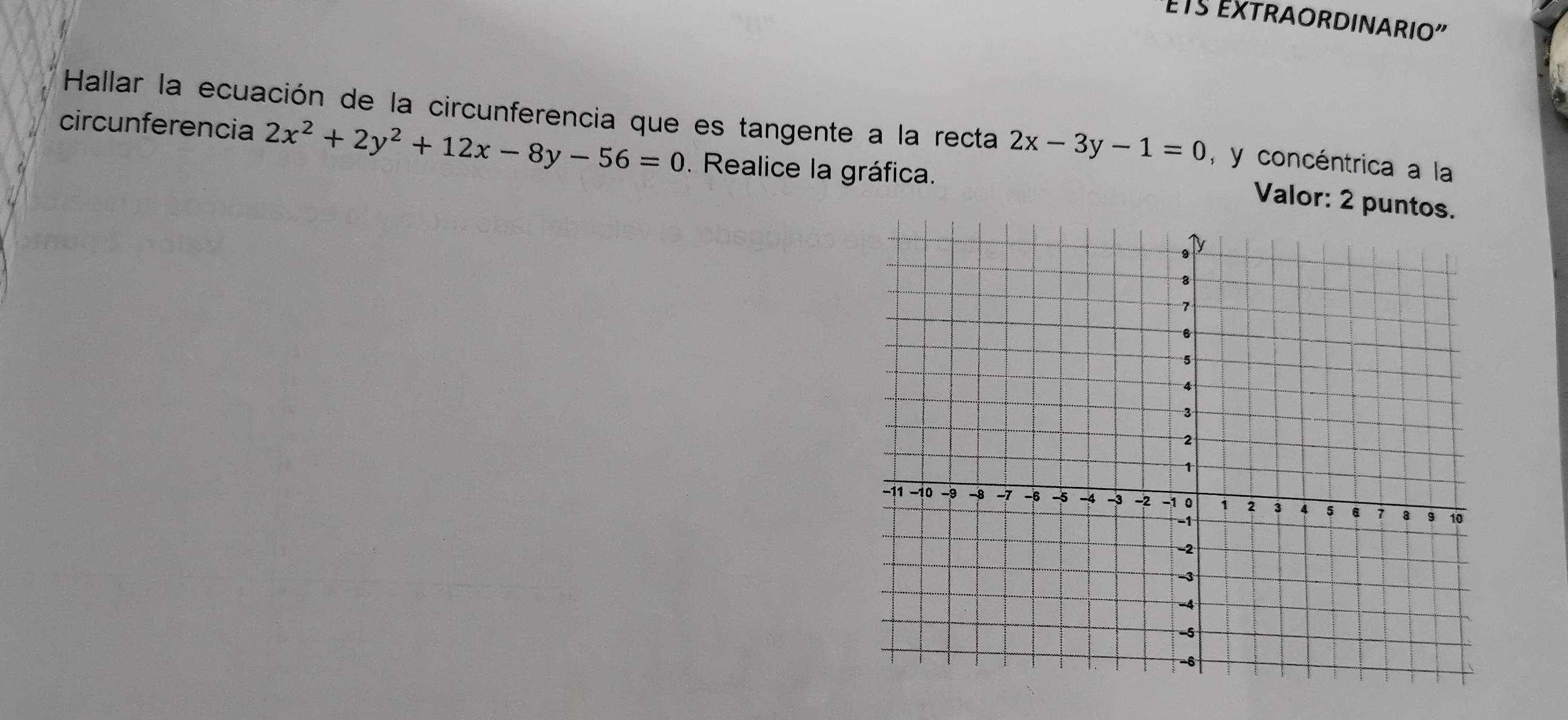 ts ExtRaORDINARio'
Hallar la ecuación de la circunferencia que es tangente a la recta 2x-3y-1=0 , y concéntrica a la
circunferencia 2x^2+2y^2+12x-8y-56=0. Realice la gráfica.
Valor: 2 puntos.