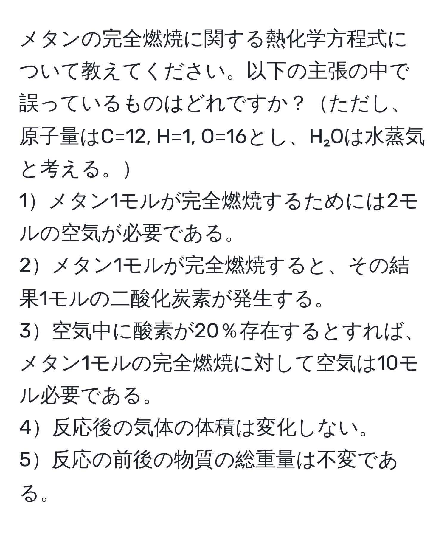 メタンの完全燃焼に関する熱化学方程式について教えてください。以下の主張の中で誤っているものはどれですか？ただし、原子量はC=12, H=1, O=16とし、H₂Oは水蒸気と考える。  
1メタン1モルが完全燃焼するためには2モルの空気が必要である。  
2メタン1モルが完全燃焼すると、その結果1モルの二酸化炭素が発生する。  
3空気中に酸素が20％存在するとすれば、メタン1モルの完全燃焼に対して空気は10モル必要である。  
4反応後の気体の体積は変化しない。  
5反応の前後の物質の総重量は不変である。